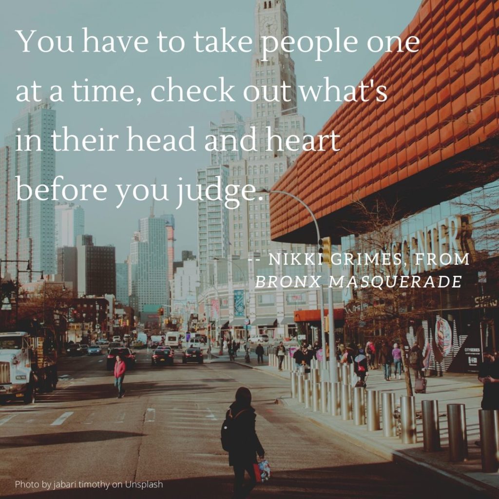 "You have to take people one at a time, check out what's in their head and heart before you judge."― Nikki Grimes, from Bronx Masquerade