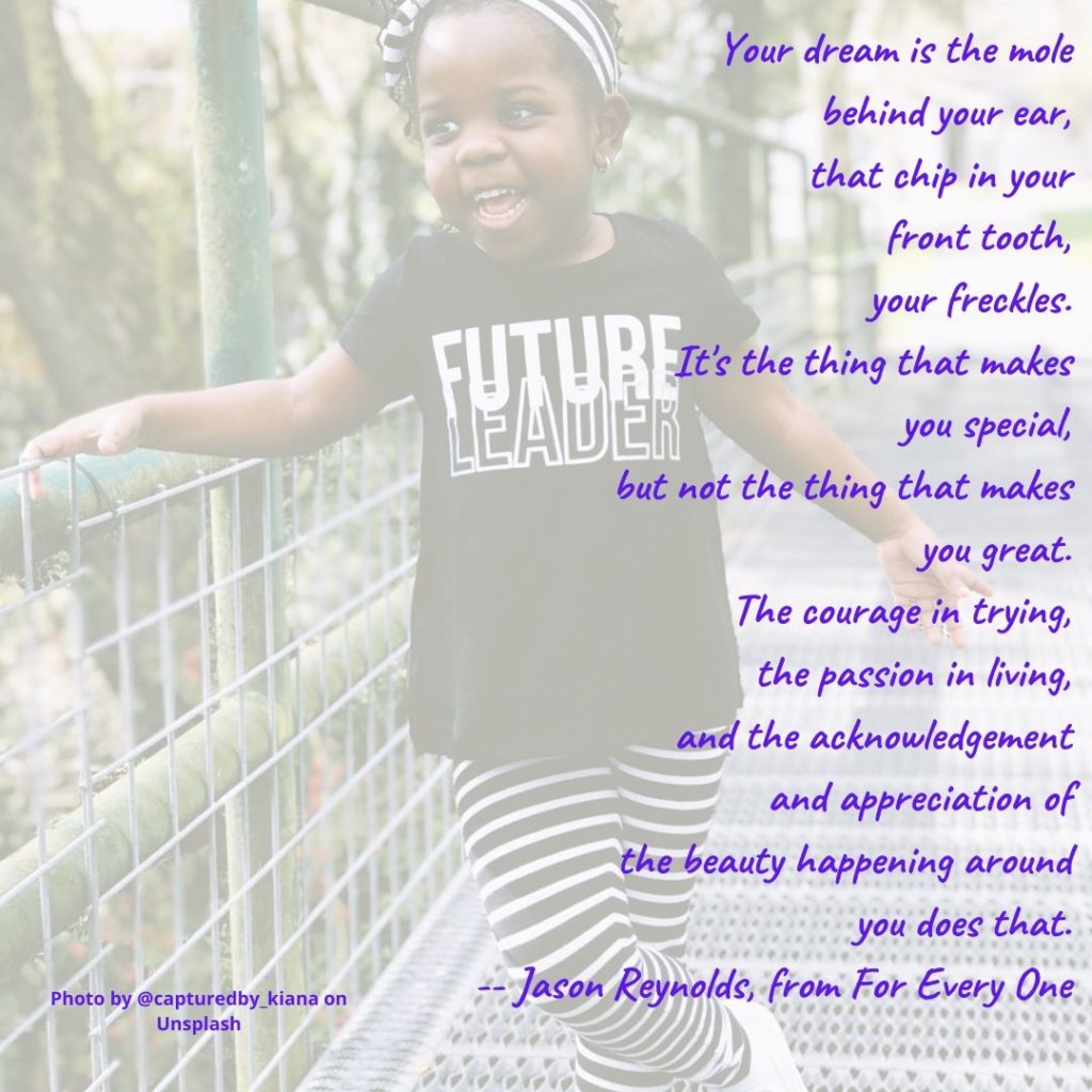 “Your dream is the mole
behind your ear,
that chip in your
front tooth,
your freckles.
It's the thing that makes
you special,
but not the thing that makes
you great.
The courage in trying,
the passion in living,
and the acknowledgement
and appreciation of
the beauty happening around
you does that.”
― Jason Reynolds, from For Every One