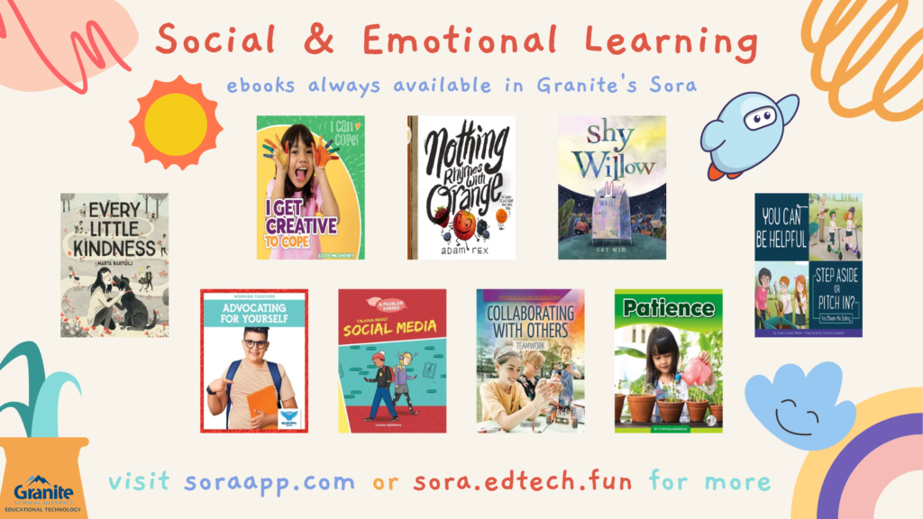 Social & Emotional Learning
ebooks always available in Granite's Sora
visit soraapp.com or sora.edtech.fun for more
Image features cover images of various books in the Sora SEL Learning colleciton, along with graphics of a sun, a cloud with a smiling face, a rainbow, a plant, the Sora logo, and abstract squiggle decorations