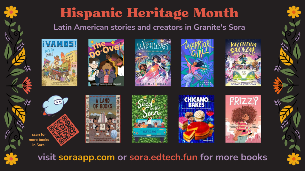 Hispanic Heritage Month
Latin American stories and creators in Granite's Sora
visit soraapp.com or sora.edtech.fun for more books
scan for more books in Sora!
[Image: floral design borders, cover images of various books in Sora, Sora logo, QR code linking to https://soraapp.com/library/graniteut/curated-1370037/titles]